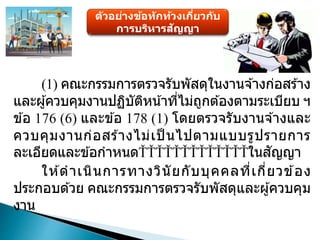 ตัวอย่างข้อทักท้วงเกี่ยวกับ
การบริหารสัญญา
(1) คณะกรรมการตรวจรับพัสดุในงานจ ้างก่อสร ้าง
และผู้ควบคุมงานปฏิบัติหน้าที่ไม่ถูกต ้องตามระเบียบ ฯ
ข ้อ 176 (6) และข ้อ 178 (1) โดยตรวจรับงานจ ้างและ
ควบคุมงานก่อสร ้างไม่เป็ นไปตามแบบรูปรายการ
ละเอียดและข ้อกาหนด ในสัญญา
ให ้ดาเนินการทางวินัยกับบุคคลที่เกี่ยวข ้อง
ประกอบด ้วย คณะกรรมการตรวจรับพัสดุและผู้ควบคุม
งาน
 
