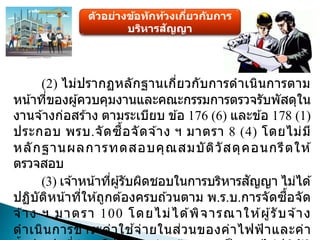 ตัวอย่างข้อทักท้วงเกี่ยวกับการ
บริหารสัญญา
(2) ไม่ปรากฏหลักฐานเกี่ยวกับการดาเนินการตาม
หน้าที่ของผู้ควบคุมงานและคณะกรรมการตรวจรับพัสดุใน
งานจ ้างก่อสร ้าง ตามระเบียบ ข ้อ 176 (6) และข ้อ 178 (1)
ประกอบ พรบ.จัดซื้อจัดจ ้าง ฯ มาตรา 8 (4) โดยไม่มี
หลักฐานผลการทดสอบคุณสมบัติวัสดุคอนกรีตให ้
ตรวจสอบ
(3) เจ ้าหน้าที่ผู้รับผิดชอบในการบริหารสัญญา ไม่ได ้
ปฏิบัติหน้าที่ให ้ถูกต ้องครบถ ้วนตาม พ.ร.บ.การจัดซื้อจัด
จ ้าง ฯ มาตรา 100 โดยไม่ได ้พิจารณาให ้ผู้รับจ ้าง
ดาเนินการชาระค่าใช ้จ่ายในส่วนของค่าไฟฟ้าและค่า
 