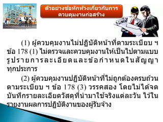 ตัวอย่างข้อทักท้วงเกี่ยวกับการ
ควบคุมงานก่อสร้าง
(1) ผู้ควบคุมงานไม่ปฏิบัติหน้าที่ตามระเบียบ ฯ
ข ้อ 178 (1) ไม่ตรวจและควบคุมงานให ้เป็นไปตามแบบ
รูปรายการละเอียดและข ้อก าหนดในสัญญา
ทุกประการ
(2) ผู้ควบคุมงานปฏิบัติหน้าที่ไม่ถูกต ้องครบถ ้วน
ตามระเบียบ ฯ ข ้อ 178 (3) วรรคสอง โดยไม่ได ้จด
บันทึกรายละเอียดวัสดุที่นามาใช ้จริงแต่ละวัน ไว ้ใน
รายงานผลการปฏิบัติงานของผู้รับจ ้าง
 