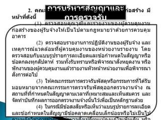 การบริหารสัญญาและ
การตรวจรับ
2. คณะกรรมการตรวจรับพัสดุในงานจ้างก่อสร้าง มี
หน้าที่ดังนี้
(1) ตรวจสอบคุณวุฒิและรายงานของผู้ควบคุมงาน
ก่อสร ้างของผู้รับจ ้างให ้เป็ นไปตามกฎหมายว่าด ้วยการควบคุม
อาคาร
(2) ตรวจสอบรายงานการปฏิบัติงานของผู้รับจ ้าง และ
เหตุการณ์แวดล ้อมที่ผู้ควบคุมงานของหน่วยงานรายงาน โดย
ตรวจสอบกับแบบรูปรายการละเอียดและข ้อกาหนดในสัญญาหรือ
ข ้อตกลงทุกสัปดาห์ รวมทั้งรับทราบหรือพิจารณาสั่งหยุดงาน หรือ
พักงานของผู้ควบคุมงานแล ้วรายงานหัวหน้าหน่วยงานเพื่อพิจารณา
สั่งการต่อไป
(3) ให ้คณะกรรมการตรวจรับพัสดุหรือกรรมการที่ได ้รับ
มอบหมายจากคณะกรรมการตรวจรับพัสดุออกตรวจงานจ ้าง ณ
สถานที่ที่กาหนดในสัญญาตามเวลาที่เหมาะสมและเห็นสมควร และ
จัดทาบันทึกผลการออกตรวจงานจ ้างนั้นไว ้เพื่อเป็นหลักฐานด ้วย
(4) ในกรณีมีข ้อสงสัยหรือเห็นว่าแบบรูปรายการละเอียด
และข ้อกาหนดในสัญญามีข ้อคลาดเคลื่อนเล็กน้อยหรือไม่เป็ นไป
 