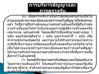 การบริหารสัญญาและ
การตรวจรับ
(6) เมื่อตรวจเห็นว่าเป็ นการถูกต ้องครบถ ้วนเป็ นไป
ตามแบบรูปรายการละเอียดและข ้อกาหนดในสัญญาหรือข ้อตกลง
แล ้ว ให ้ถือว่าผู้รับจ ้างส่งมอบงานครบถ ้วนตั้งแต่วันที่ผู้รับจ ้างส่ง
งานจ ้างนั้นและให ้ทาใบรับรองผลการปฏิบัติงานทั้งหมดหรือ
เฉพาะงวด แล ้วแต่กรณี โดยลงชื่อไว ้เป็ นหลักฐานอย่างน้อย 2
ฉบับ มอบให ้แก่ผู้รับจ ้าง 1 ฉบับ และเจ ้าหน้าที่ 1 ฉบับ เพื่อ
ทาการเบิกจ่ายเงินต่อไป และรายงานให ้หัวหน้าหน่วยงานทราบ
กรณีที่เห็นว่าผลงานที่ส่งมอบนั้นทั้งหมดหรืองวดใดก็ตามไม่
เป็ นไปตามแบบรูปรายการละเอียดและข ้อกาหนดในสัญญา
ให ้รายงานหัวหน้าหน่วยงานผ่านหัวหน้าเจ ้าหน้าที่เพื่อทราบหรือ
สั่งการ แล ้วแต่กรณี
(7) ในกรณีที่กรรมการตรวจรับพัสดุบางคนไม่ยอมรับงาน
โดยทาความเห็นแย ้งไว ้ ให ้เสนอหัวหน้าหน่วยงานของรัฐเพื่อ
พิจารณาสั่งการ ถ ้าหัวหน้าหน่วยงานของรัฐสั่งการให ้ตรวจรับงาน
จ ้างนั้นไว ้จึงดาเนินการตาม (6)
 
