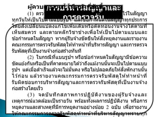 การบริหารสัญญาและ
การตรวจรับ
ผู้ควบคุมงาน มีหน้าที่ดังนี้
(1) ตรวจและควบคุมงาน ณ สถานที่ที่กาหนดไว ้ในสัญญา
ทุกวันให ้เป็ นไปตามแบบรูปฯ และข ้อกาหนดในสัญญาทุกประการ
โดยสั่งเปลี่ยนแปลงแก ้ไขเพิ่มเติมหรือตัดทอนงานจ ้างได ้ตามที่
เห็นสมควร และตามหลักวิชาช่างเพื่อให ้เป็ นไปตามแบบและ
ข ้อกาหนดในสัญญา หากผู้รับจ ้างขัดขืนให ้สั่งหยุดงานและรายงาน
คณะกรรมการตรวจรับพัสดุให ้ทาหน้าที่บริหารสัญญา และการตรวจ
รับพัสดุที่เป็นงานจ ้างก่อสร ้างทันที
(2) ในกรณีที่แบบรูปฯ หรือข ้อกาหนดในสัญญามีข ้อความ
ขัดแย ้งกันหรือเป็นที่คาดหมายได ้ว่าถึงแม ้งานนั้นจะเป็นไปตามแบบ
รูปฯ แต่เมื่อสาเร็จแล ้วจะไม่มั่นคง หรือไม่ปลอดภัยให ้สั่งพักงานนั้น
ไว ้ก่อน แล ้วรายงานคณะกรรมการตรวจรับพัสดุให ้ทาหน้าที่
รับผิดชอบการบริหารสัญญาและการตรวจรับพัสดุที่เป็ นงานจ ้าง
ก่อสร ้างโดยเร็ว
(3) จดบันทึกสภาพการปฏิบัติงานของผู้รับจ ้างและ
เหตุการณ์แวดล ้อมเป็ นรายวัน พร ้อมทั้งผลการปฏิบัติงาน หรือการ
หยุดงานและสาเหตุที่มีการหยุดงานอย่างน้อย 2 ฉบับ เพื่อรายงาน
ให ้คณะกรรมการตรวจรับพัสดุทาหน้าที่บริหารสัญญาทราบทุก
 