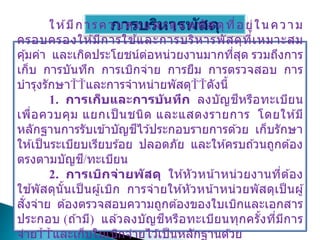 การบริหารพัสดุ
ให ้มีการควบคุมและดูแลพัสดุที่อยู่ในความ
ครอบครองให ้มีการใช ้และการบริหารพัสดุที่เหมาะสม
คุ้มค่า และเกิดประโยชน์ต่อหน่วยงานมากที่สุด รวมถึงการ
เก็บ การบันทึก การเบิกจ่าย การยืม การตรวจสอบ การ
บารุงรักษา และการจาหน่ายพัสดุ ดังนี้
1. การเก็บและการบันทึก ลงบัญชีหรือทะเบียน
เพื่อควบคุม แยกเป็ นชนิด และแสดงรายการ โดยให ้มี
หลักฐานการรับเข ้าบัญชีไว ้ประกอบรายการด ้วย เก็บรักษา
ให ้เป็นระเบียบเรียบร ้อย ปลอดภัย และให ้ครบถ ้วนถูกต ้อง
ตรงตามบัญชี/ทะเบียน
2. การเบิกจ่ายพัสดุ ให ้หัวหน้าหน่วยงานที่ต ้อง
ใช ้พัสดุนั้นเป็ นผู้เบิก การจ่ายให ้หัวหน้าหน่วยพัสดุเป็ นผู้
สั่งจ่าย ต ้องตรวจสอบความถูกต ้องของใบเบิกและเอกสาร
ประกอบ (ถ ้ามี) แล ้วลงบัญชีหรือทะเบียนทุกครั้งที่มีการ
จ่าย และเก็บใบเบิกจ่ายไว ้เป็นหลักฐานด ้วย
 