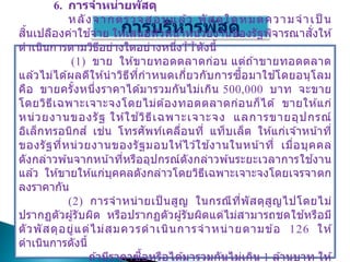 การบริหารพัสดุ
6. การจาหน่ายพัสดุ
หลังจากตรวจสอบแล ้ว พัสดุใดหมดความจาเป็ น
สิ้นเปลืองค่าใช ้จ่าย ให ้เสนอหัวหน้าหน่วยงานของรัฐพิจารณาสั่งให ้
ดาเนินการตามวิธีอย่างใดอย่างหนึ่ง ดังนี้
(1) ขาย ให ้ขายทอดตลาดก่อน แต่ถ ้าขายทอดตลาด
แล ้วไม่ได ้ผลดีให ้นาวิธีที่กาหนดเกี่ยวกับการซื้อมาใช ้โดยอนุโลม
คือ ขายครั้งหนึ่งราคาได ้มารวมกันไม่เกิน 500,000 บาท จะขาย
โดยวิธีเฉพาะเจาะจงโดยไม่ต ้องทอดตลาดก่อนก็ได ้ ขายให ้แก่
หน่วยงานของรัฐ ให ้ใช ้วิธีเฉพาะเจาะจง แลการขายอุปกรณ์
อิเล็กทรอนิกส์ เช่น โทรศัพท์เคลื่อนที่ แท็บเล็ต ให ้แก่เจ ้าหน้าที่
ของรัฐที่หน่วยงานของรัฐมอบให ้ไว ้ใช ้งานในหน้าที่ เมื่อบุคคล
ดังกล่าวพ ้นจากหน้าที่หรืออุปกรณ์ดังกล่าวพ ้นระยะเวลาการใช ้งาน
แล ้ว ให ้ขายให ้แก่บุคคลดังกล่าวโดยวิธีเฉพาะเจาะจงโดยเจรจาตก
ลงราคากัน
(2) การจาหน่ายเป็ นสูญ ในกรณีที่พัสดุสูญไปโดยไม่
ปรากฏตัวผู้รับผิด หรือปรากฏตัวผู้รับผิดแต่ไม่สามารถชดใช ้หรือมี
ตัวพัสดุอยู่แต่ไม่สมควรดาเนินการจาหน่ายตามข ้อ 126 ให ้
ดาเนินการดังนี้
ถ ้ามีราคาซื้อหรือได ้มารวมกันไม่เกิน 1 ล ้านบาท ให ้
 