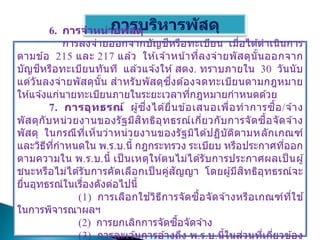 การบริหารพัสดุ
6. การจาหน่ายพัสดุ
การลงจ่ายออกจากบัญชีหรือทะเบียน เมื่อได ้ดาเนินการ
ตามข ้อ 215 และ 217 แล ้ว ให ้เจ ้าหน้าที่ลงจ่ายพัสดุนั้นออกจาก
บัญชีหรือทะเบียนทันที แล ้วแจ ้งให ้สตง. ทราบภายใน 30 วันนับ
แต่วันลงจ่ายพัสดุนั้น สาหรับพัสดุซึ่งต ้องจดทะเบียนตามกฎหมาย
ให ้แจ ้งแก่นายทะเบียนภายในระยะเวลาที่กฎหมายกาหนดด ้วย
7. การอุทธรณ์ ผู้ซึ่งได ้ยื่นข ้อเสนอเพื่อทาการซื้อ/จ ้าง
พัสดุกับหน่วยงานของรัฐมีสิทธิอุทธรณ์เกี่ยวกับการจัดซื้อจัดจ ้าง
พัสดุ ในกรณีที่เห็นว่าหน่วยงานของรัฐมิได ้ปฏิบัติตามหลักเกณฑ์
และวิธีที่กาหนดใน พ.ร.บ.นี้ กฎกระทรวง ระเบียบ หรือประกาศที่ออก
ตามความใน พ.ร.บ.นี้ เป็ นเหตุให ้ตนไม่ได ้รับการประกาศผลเป็ นผู้
ชนะหรือไม่ได ้รับการคัดเลือกเป็ นคู่สัญญา โดยผู้มีสิทธิอุทธรณ์จะ
ยื่นอุทธรณ์ในเรื่องดังต่อไปนี้
(1) การเลือกใช ้วิธีการจัดซื้อจัดจ ้างหรือเกณฑ์ที่ใช ้
ในการพิจารณาผลฯ
(2) การยกเลิกการจัดซื้อจัดจ ้าง
(3) การละเว ้นการอ ้างถึง พ.ร.บ.นี้ในส่วนที่เกี่ยวข ้อง
 
