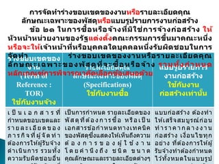 ร่างขอบเขตของ
งาน
(Term of
Reference :
TOR)
ใช้กับงานจ้าง
รายละเอียดคุณ
ลักษณะเฉพาะของพัสดุ
(Specifications)
ใช้กับงานซื้อ
แบบรูปรายการ
งานก่อสร้าง
ใช้กับงาน
ก่อสร้างเท่านั้น
เ ป็ น เ อ ก ส า ร ที่
กาหนดขอบเขตและ
ร า ย ล ะ เ อีย ด ข อ ง
ภ า ร กิจ ที่ผู้จั ด ท า
ต ้องการให ้ผู้รับจ ้าง
ดาเนินการ รวมทั้ง
ความรับผิดชอบอื่น
เป็ นการกาหนด รายละเอียดของ
พัส ดุที่ต ้อ ง ก า รซื้อ หรือ เ ป็ น
เอกสารข ้อกาหนดทางเทคนิค
ของพัสดุซึ่งแสดงให ้เห็นถึงความ
ต ้ อ ง ก า ร ข อ ง ผู้ ใ ช ้ ง า น
โ ด ย ค า นึ ง ถึ ง ช นิ ด ข น า ด
คุณลักษณะและรายละเอียดต่างๆ
แบบก่อสร ้าง ต ้องทา
ให ้เสร็จสมบูรณ์ก่อน
ท า ร า ค า ก ล า ง ง า น
ก่อสร ้าง เงื่อนไขทุก
อย่าง ที่ต ้องการให ้ผู้
รับจ ้างทาต ้องกาหนด
ไว ้ทั้งหมดในแบบรูป
การจัดทาร่างขอบเขตของงานหรือรายละเอียดคุณ
ลักษณะเฉพาะของพัสดุหรือแบบรูปรายการงานก่อสร้าง
ข้อ ๒๑ ในการซื้อหรือจ้างที่มิใช่การจ้างก่อสร้าง ให้
หัวหน้าหน่วยงานของรัฐแต่งตั้งคณะกรรมการขึ้นมาคณะหนึ่ง
หรือจะให้เจ้าหน้าที่หรือบุคคลใดบุคคลหนึ่งรับผิดชอบในการ
จัดทา ร่างขอบเขตของงานหรือรายละเอียดคุณ
ลักษณะเฉพาะของพัสดุที่จะซื้อหรือจ้าง รวมทั้งกาหนด
หลักเกณฑ์การพิจารณาคัดเลือกข้อเสนอด้วย
 