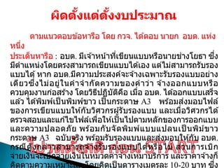 ผิดตั้งแต่ตั้งงบประมาณ
ตามแนวตอบข ้อหารือ โดย กวจ. ได ้ตอบ นายก อบต. แห่ง
หนึ่ง
ประเด็นหารือ : อบต. มีเจ ้าหน้าที่เขียนแบบหรือนายช่างโยธา ซึ่ง
มีตาแหน่งโดยตรงสามารถเขียนแบบได ้เอง แต่ไม่สามารถรับรอง
แบบได ้หาก อบต.มีความประสงค์จะจ ้างเฉพาะรับรองแบบอย่าง
เดียวซึ่งไม่อยู่ในคาจากัดความของคาว่า จ ้างออกแบบหรือ
ควบคุมงานก่อสร ้าง โดยวิธีปฏิบัติคือ เมื่อ อบต. ได ้ออกแบบเสร็จ
แล ้ว ได ้พิมพ์เป็ นพิมพ์ขาว เป็ นกระดาษ A3 พร ้อมส่งมอบไฟล์
ของการเขียนแบบให ้กับวิศวกรผู้รับรองแบบ และเมื่อวิศวกรได ้
ตรวจสอบและแก ้ไขไฟล์เพื่อให ้เป็นไปตามหลักของการออกแบบ
และความปลอดภัย พร ้อมกับจัดพิมพ์แบบแปลนเป็ นพิม์ขาว
กระดาษ A3 ฉบับจริง พร ้อมรับรองแบบและส่งมอบให ้กับ อบต.
กรณีดังกล่าวสามารถจ ้างรับรองแบบได ้หรือไม่ ส่วนการเบิก
จ่ายเงินจะเบิกจ่ายเงินในหมวดค่าจ ้างเหมาบริการ และราคาจ ้างก็
คิดตามความเหมาะสม โดยคิดเป็ นตารางเมตรละ 10-20 บาท ซึ่ง
 