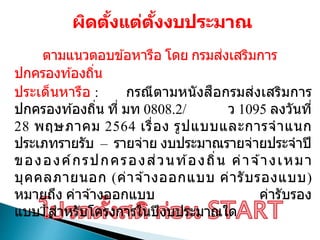 ผิดตั้งแต่ตั้งงบประมาณ
ตามแนวตอบข ้อหารือ โดย กรมส่งเสริมการ
ปกครองท ้องถิ่น
ประเด็นหารือ : กรณีตามหนังสือกรมส่งเสริมการ
ปกครองท ้องถิ่น ที่ มท 0808.2/ ว 1095 ลงวันที่
28 พฤษภาคม 2564 เรื่อง รูปแบบและการจาแนก
ประเภทรายรับ – รายจ่าย งบประมาณรายจ่ายประจาปี
ขององค์กรปกครองส่วนท ้องถิ่น ค่าจ ้างเหมา
บุคคลภายนอก (ค่าจ ้างออกแบบ ค่ารับรองแบบ)
หมายถึง ค่าจ ้างออกแบบ ค่ารับรอง
แบบ สาหรับโครงการในปีงบประมาณใด
 