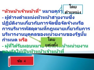 “หัวหน้าเจ้าหน้าที่” หมายความว่า
- ผู้ดารงตาแหน่งหัวหน้าสายงานซึ่ง
ปฏิบัติงานเกี่ยวกับการจัดซื้อจัดจ้างหรือ
การบริหารพัสดุตามที่กฎหมายเกี่ยวกับการ
บริหารงานบุคคลของหน่วยงานของรัฐนั้น
กาหนด หรือ
- ผู้ที่ได้รับมอบหมายจากหัวหน้าหน่วยงาน
ของรัฐให้เป
็ นหัวหน้าเจ้าหน้าที่
ข้อ 4
โดย
ตาแหน่ง
โดย
แต่งตั้ง
 