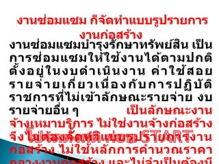 งานซ่อมแซม ก็จัดทาแบบรูปรายการ
งานก่อสร้าง
งานซ่อมแซมบารุงรักษาทรัพย์สิน เป
็ น
การซ่อมแซมให้ใช้งานได้ตามปกติ
ตั้งอยู่ในงบดาเนินงาน ค่าใช้สอย
รายจ่ายเกี่ยวเนื่องกับการปฏิบัติ
ราชการที่ไม่เข้าลักษณะรายจ่าย งบ
รายจ่ายอื่น ๆ เป
็ นลักษณะงาน
จ้างเหมาบริการ ไม่ใช่งานจ้างก่อสร้าง
จึงไม่ต้องจัดทาแบบรูปรายการงาน
ก่อสร้าง ไม่ใช้หลักการคานวณราคา
 