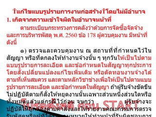 แก้ไขแบบรูปรายการงานก่อสร้าง โดยไม่มีอานาจ
1. เกิดจากความเข้าใจผิดในอานาจหน้าที่
ตามระเบียบกระทรวงการคลังว่าด ้วยการจัดซื้อจัดจ ้าง
และการบริหารพัสดุ พ.ศ. 2560 ข ้อ 178 ผู้ควบคุมงาน มีหน้าที่
ดังนี้
๑) ตรวจและควบคุมงาน ณ สถานที่ที่กาหนดไว ้ใน
สัญญา หรือที่ตกลงให ้ทางานจ ้างนั้น ๆ ทุกวันให ้เป็ นไปตาม
แบบรูปรายการละเอียด และข ้อกาหนดในสัญญาทุกประการ
โดยสั่งเปลี่ยนแปลงแก ้ไขเพิ่มเติม หรือตัดทอนงานจ ้างได ้
ตามที่เห็นสมควร และตามหลักวิชาช่างเพื่อให ้เป็นไปตามแบบ
รูปรายการละเอียด และข ้อกาหนดในสัญญา ถ ้าผู้รับจ ้างขัดขืน
ไม่ปฏิบัติตามก็สั่งให ้หยุดงานนั้นเฉพาะส่วนหนึ่งส่วนใดหรือ
ทั้งหมดแล ้วแต่กรณีไว ้ก่อน จนกว่า ผู้รับจ ้างจะ
ปฏิบัติให ้ถูกต ้องตามคาสั่งและให ้รายงานคณะกรรมการตรวจ
 