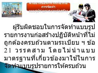 ตัวอย่างข้อทักท้วงเกี่ยวกับ
การจัดทา
แบบรูปรายการงานก่อสร้าง
ผู้รับผิดชอบในการจัดทาแบบรูป
รายการงานก่อสร ้างปฏิบัติหน้าที่ไม่
ถูกต ้องครบถ ้วนตามระเบียบ ฯ ข ้อ
21 วรร คสา ม โ ดยไม่น า แบ บ
มาตรฐานที่เกี่ยวข ้องมาใช ้ในการ
จัดทาแบบรูปรายการให ้ครบถ ้วน
 