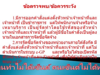 ข้อตรวจพบ/ข้อควรระวัง
1.มีการออกคาสั่งแต่งตั้งหัวหน้าเจ ้าหน้าที่และ
เจ ้าหน้าที่ เป็ นข ้าราชการ แต่ให ้พนักงานจ ้างหรือจ ้าง
เหมาบริการ เป็ นผู้จัดทาโดยใช ้รหัสของหัวหน้า
เจ ้าหน้าที่และเจ ้าหน้าที่ แล ้วผู้มีชื่อในคาสั่งเป็ นผู้ลง
นามในเอกสารการจัดซื้อจัดจ ้าง
2.การจัดซื้อจัดจ ้างของหน่วยงานภายใต ้สังกัด มี
คาสั่งแต่งตั้งหัวหน้าเจ ้าหน้าที่และเจ ้าหน้าที่ แต่ไม่
ดาเนินการในระบบ e-GP และหรือไม่ได ้ขอเปิดรหัส
หัวหน้าเจ ้าหน้าที่และเจ ้าหน้าที่ เพื่อใช ้ดาเนินการใน
ระบบ e-GP
 
