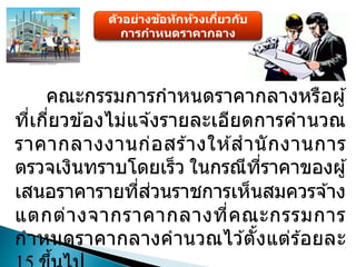 ตัวอย่างข้อทักท้วงเกี่ยวกับ
การกาหนดราคากลาง
คณะกรรมการกาหนดราคากลางหรือผู้
ที่เกี่ยวข ้องไม่แจ ้งรายละเอียดการคานวณ
ราคากลางงานก่อสร ้างให ้สานักงานการ
ตรวจเงินทราบโดยเร็ว ในกรณีที่ราคาของผู้
เสนอราคารายที่ส่วนราชการเห็นสมควรจ ้าง
แตกต่างจากราคากลางที่คณะกรรมการ
กาหนดราคากลางคานวณไว ้ตั้งแต่ร ้อยละ
 
