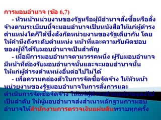 การมอบอานาจ (ข้อ 6,7)
- หัวหน้าหน่วยงานของรัฐหรือผู้มีอานาจสั่งซื้อหรือสั่ง
จ้างตามระเบียบนี้จะมอบอานาจเป
็ นหนังสือให้แก่ผู้ดารง
ตาแหน่งใดก็ได้ซึ่งสังกัดหน่วยงานของรัฐเดียวกัน โดย
ให้คานึงถึงระดับตาแหน่ง หน้าที่และความรับผิดชอบ
ของผู้ที่ได้รับมอบอานาจเป
็ นสาคัญ
- เมื่อมีการมอบอานาจตามวรรคหนึ่ง ผู้รับมอบอานาจ
มีหน้าที่ต้องรับมอบอานาจนั้นและจะมอบอานาจนั้น
ให้แก่ผู้ดารงตาแหน่งอื่นต่อไปไม่ได้
- เพื่อความคล่องตัวในการจัดซื้อจัดจ้าง ให้หัวหน้า
หน่วยงานของรัฐมอบอานาจในการสั่งการและ
ดาเนินการจัดซื้อจัดจ้าง ให้แก่ผู้ดารงตาแหน่งรองลงไป
เป
็ นลาดับ ให้ผู้มอบอานาจส่งสาเนาหลักฐานการมอบ
อานาจให้สานักงานการตรวจเงินแผ่นดินทราบทุกครั้ง
 