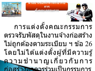 ตัวอย่างข้อทักท้วงเกี่ยวกับ
การ
ตั้งคณะกรรมการ
การแต่งตั้งคณะกรรมการ
ตรวจรับพัสดุในงานจ ้างก่อสร ้าง
ไม่ถูกต ้องตามระเบียบ ฯ ข ้อ 26
โดยไม่ได ้แต่งตั้งผู้ที่มีความรู้
ความช านาญเกี่ยวกับการ
 