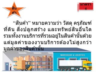 สิน
ค้า
มาตรา
4
“สินค ้า” หมายความว่า วัสดุ ครุภัณฑ์
ที่ดิน สิ่งปลูกสร ้าง และทรัพย์สินอื่นใด
รวมทั้งงานบริการที่รวมอยู่ในสินค ้านั้นด ้วย
แต่มูลค่าของงานบริการต ้องไม่สูงกว่า
มูลค่าของสินค ้านั้น
 
