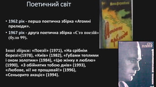 Поетичний світ
• 1962 рік - перша поетична збірка «Атомні
прелюди».
• 1967 рік - друга поетична збірка «Сто поезій»
(було 99).
Інші збірки: «Поезії» (1971), «На срібнім
березі»(1978), «Київ» (1982), «Губами теплими
і оком золотим» (1984), «Цю жінку я люблю»
(1990), «З обійнятих тобою днів» (1993),
«Любове, ні! не прощавай!» (1996),
«Сеньорито акаціє» (1994).
 