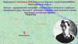 Народився 7 листопада 1936 року в селі Богопіль (нині Первомайськ)
Миколаївської області.
Батько – працьовитий заможний селянин, мати походила з давнього
запорізького роду. Батьки й сонячний степовий край наділили хлопця
бунтівною козацькою вдачею.
 