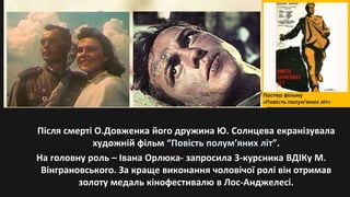 Після смерті О.Довженка його дружина Ю. Солнцева екранізувала
художній фільм “Повість полум’яних літ”.
На головну роль – Івана Орлюка- запросила 3-курсника ВДІКу М.
Вінграновського. За краще виконання чоловічої ролі він отримав
золоту медаль кінофестивалю в Лос-Анджелесі.
 