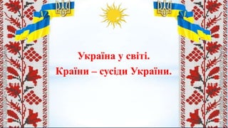 Україна у світі.
Країни – сусіди України.
 