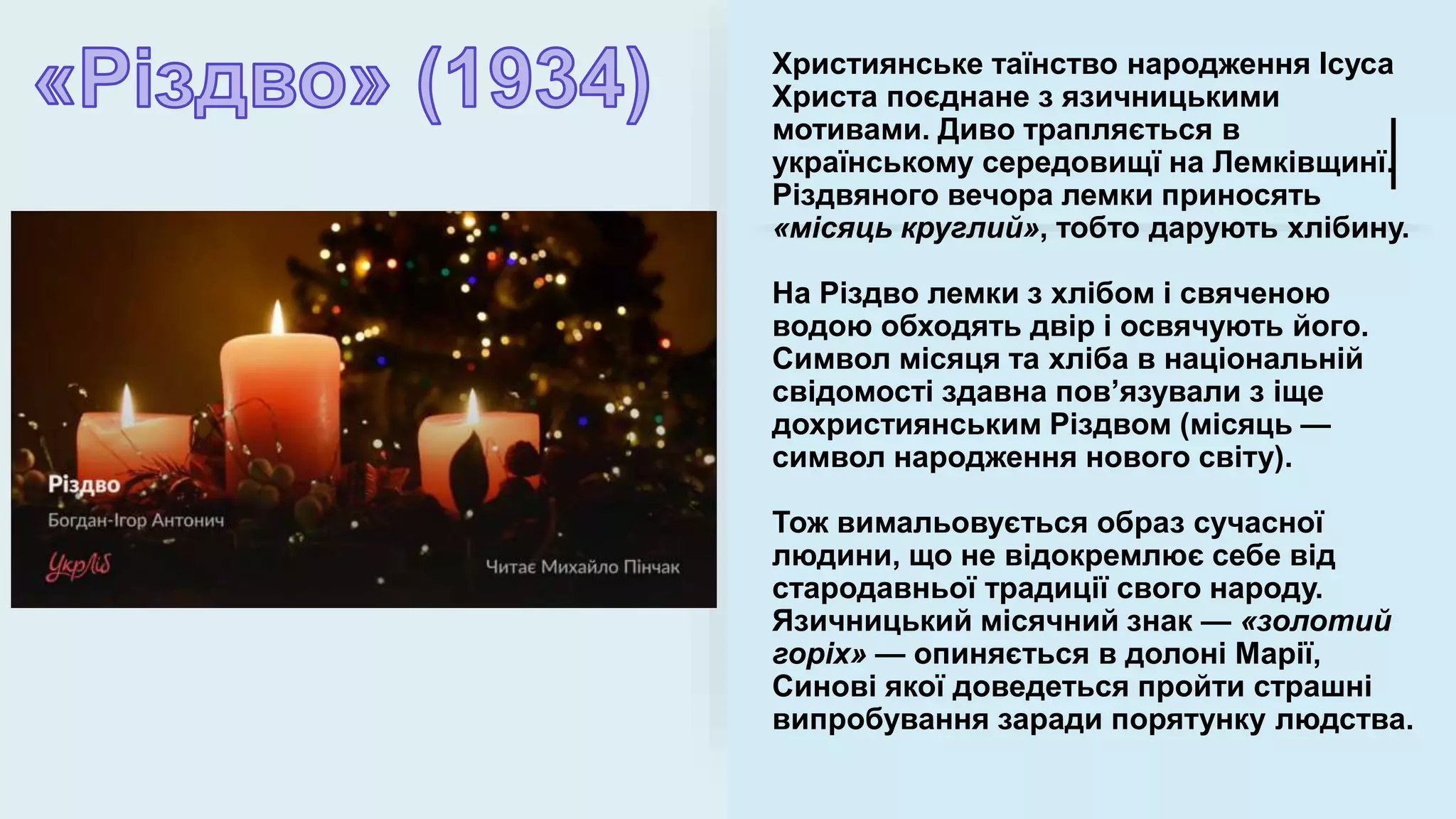Християнське таїнство народження Ісуса
Христа поєднане з язичницькими
мотивами. Диво трапляється в
українському середовищї на Лемківщинї.
Різдвяного вечора лемки приносять
«місяць круглий», тобто дарують хлібину.
На Різдво лемки з хлібом і свяченою
водою обходять двір і освячують його.
Символ місяця та хліба в національній
свідомості здавна пов’язували з іще
дохристиянським Різдвом (місяць —
символ народження нового світу).
Тож вимальовується образ сучасної
людини, що не відокремлює себе від
стародавньої традиції свого народу.
Язичницький місячний знак — «золотий
горіх» — опиняється в долоні Марії,
Синові якої доведеться пройти страшні
випробування заради порятунку людства.
 