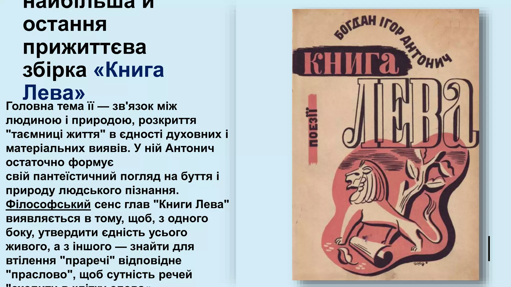 найбільша й
остання
прижиттєва
збірка «Книга
Лева»
Головна тема її — зв'язок між
людиною і природою, розкриття
"таємниці життя" в єдності духовних і
матеріальних виявів. У ній Антонич
остаточно формує
свій пантеїстичний погляд на буття і
природу людського пізнання.
Філософський сенс глав "Книги Лева"
виявляється в тому, щоб, з одного
боку, утвердити єдність усього
живого, а з іншого — знайти для
втілення "праречі" відповідне
"праслово", щоб сутність речей
 