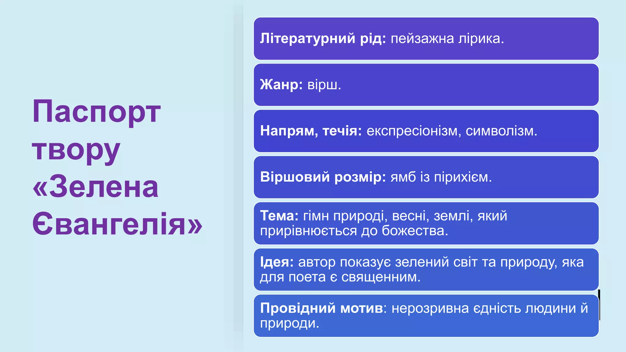 Паспорт
твору
«Зелена
Євангелія»
Літературний рід: пейзажна лірика.
Жанр: вірш.
Напрям, течія: експресіонізм, символізм.
Віршовий розмір: ямб із пірихієм.
Тема: гімн природі, весні, землі, який
прирівнюється до божества.
Ідея: автор показує зелений світ та природу, яка
для поета є священним.
Провідний мотив: нерозривна єдність людини й
природи.
 
