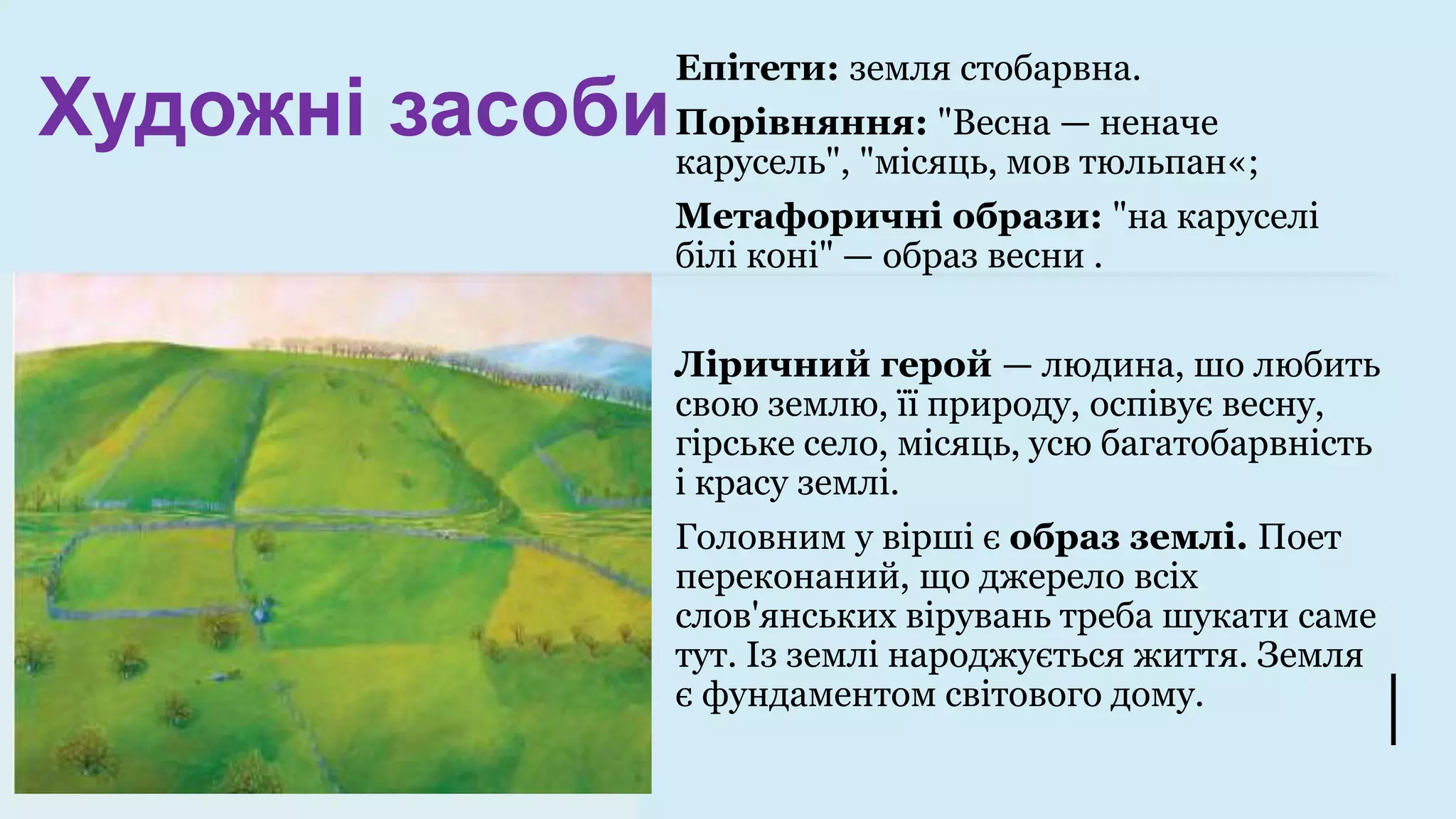 Художні засоби
Епітети: земля стобарвна.
Порівняння: "Весна — неначе
карусель", "місяць, мов тюльпан«;
Метафоричні образи: "на каруселі
білі коні" — образ весни .
Ліричний герой — людина, шо любить
свою землю, її природу, оспівує весну,
гірське село, місяць, усю багатобарвність
і красу землі.
Головним у вірші є образ землі. Поет
переконаний, що джерело всіх
слов'янських вірувань треба шукати саме
тут. Із землі народжується життя. Земля
є фундаментом світового дому.
 