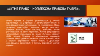 МИТНЕ ПРАВО - КОПЛЕКСНА ПРАВОВА ГАЛУЗЬ.
Митна справа в Україні розвивається у певній
гармонізації та уніфікації із загальноприйнятими в
міжнародній практиці нормами та стандартами. Наша
держава самостійно визначає митну політику,
створює власну митну систему, здійснює митне
регулювання на своїй території. Митне регулювання
здійснюється відповідно до вимог Митного кодексу
(МК), законів України та міжнародних договорів
України. Наша держава може вступати в митні союзи
з іншими державами, брати участь у діяльності
міжнародних організацій з питань державної митної
справи.
 