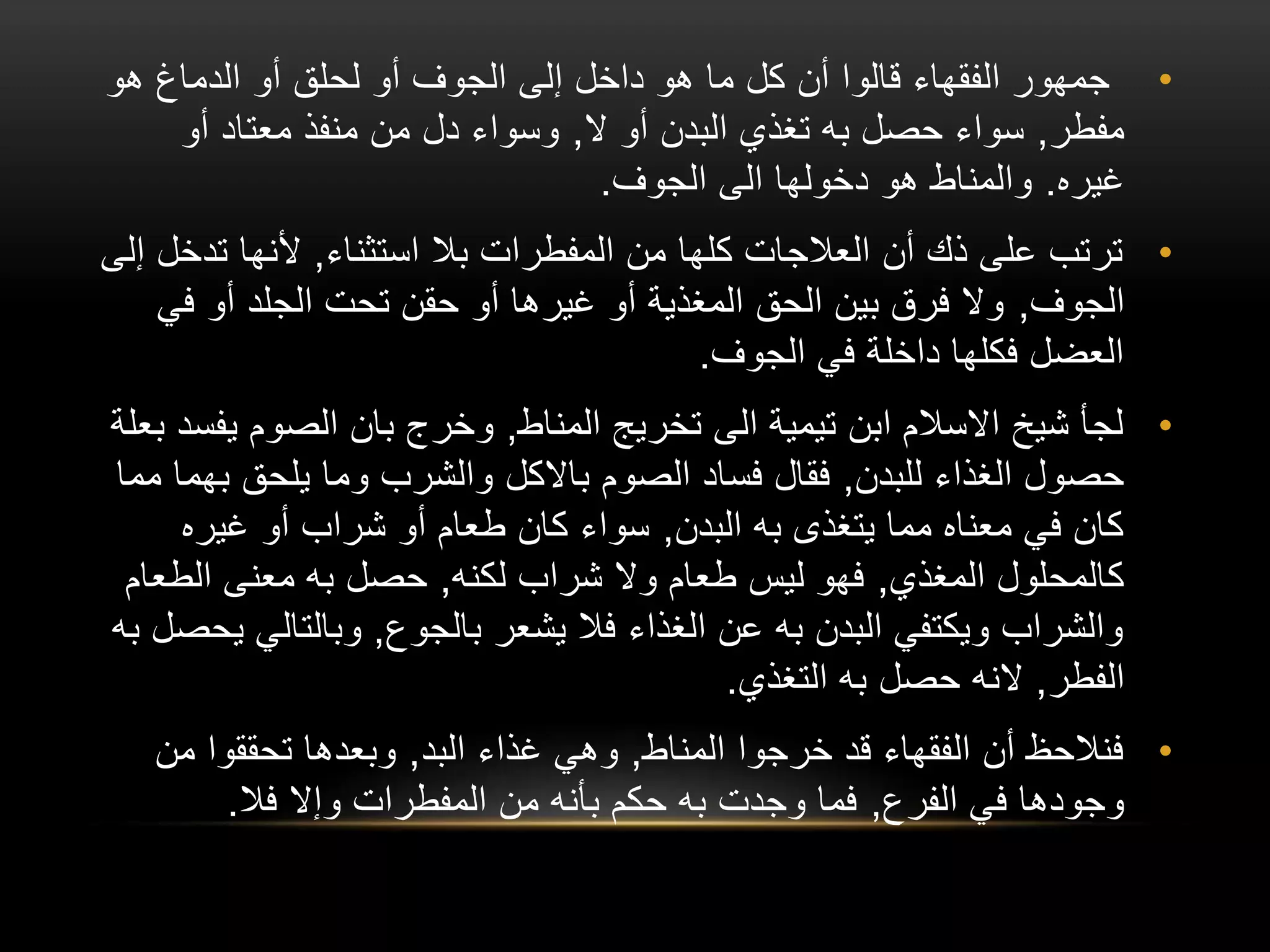 •
‫هو‬ ‫الدماغ‬ ‫أو‬ ‫لحلق‬ ‫أو‬ ‫الجوف‬ ‫إلى‬ ‫داخل‬ ‫هو‬ ‫ما‬ ‫كل‬ ‫أن‬ ‫قالوا‬ ‫الفقهاء‬ ‫جمهور‬
‫مفطر‬
,
‫ال‬ ‫أو‬ ‫البدن‬ ‫تغذي‬ ‫به‬ ‫حصل‬ ‫سواء‬
,
‫أو‬ ‫معتاد‬ ‫منفذ‬ ‫من‬ ‫دل‬ ‫وسواء‬
‫غيره‬
.
‫الجوف‬ ‫الى‬ ‫دخولها‬ ‫هو‬ ‫والمناط‬
.
•
‫استثناء‬ ‫بال‬ ‫المفطرات‬ ‫من‬ ‫كلها‬ ‫العالجات‬ ‫أن‬ ‫ذك‬ ‫على‬ ‫ترتب‬
,
‫تد‬ ‫ألنها‬
‫إلى‬ ‫خل‬
‫الجوف‬
,
‫في‬ ‫أو‬ ‫الجلد‬ ‫تحت‬ ‫حقن‬ ‫أو‬ ‫غيرها‬ ‫أو‬ ‫المغذية‬ ‫الحق‬ ‫بين‬ ‫فرق‬ ‫وال‬
‫الجوف‬ ‫في‬ ‫داخلة‬ ‫فكلها‬ ‫العضل‬
.
•
‫المناط‬ ‫تخريج‬ ‫الى‬ ‫تيمية‬ ‫ابن‬ ‫االسالم‬ ‫شيخ‬ ‫لجأ‬
,
‫ي‬ ‫الصوم‬ ‫بان‬ ‫وخرج‬
‫بعلة‬ ‫فسد‬
‫للبدن‬ ‫الغذاء‬ ‫حصول‬
,
‫الصوم‬ ‫فساد‬ ‫فقال‬
‫باالكل‬
‫ب‬ ‫يلحق‬ ‫وما‬ ‫والشرب‬
‫مما‬ ‫هما‬
‫البدن‬ ‫به‬ ‫يتغذى‬ ‫مما‬ ‫معناه‬ ‫في‬ ‫كان‬
,
‫غيره‬ ‫أو‬ ‫شراب‬ ‫أو‬ ‫طعام‬ ‫كان‬ ‫سواء‬
‫المغذي‬ ‫كالمحلول‬
,
‫لكنه‬ ‫شراب‬ ‫وال‬ ‫طعام‬ ‫ليس‬ ‫فهو‬
,
‫الط‬ ‫معنى‬ ‫به‬ ‫حصل‬
‫عام‬
‫بالجوع‬ ‫يشعر‬ ‫فال‬ ‫الغذاء‬ ‫عن‬ ‫به‬ ‫البدن‬ ‫ويكتفي‬ ‫والشراب‬
,
‫وبالتال‬
‫به‬ ‫يحصل‬ ‫ي‬
‫الفطر‬
,
‫النه‬
‫التغذي‬ ‫به‬ ‫حصل‬
.
•
‫المناط‬ ‫خرجوا‬ ‫قد‬ ‫الفقهاء‬ ‫أن‬ ‫فنالحظ‬
,
‫البد‬ ‫غذاء‬ ‫وهي‬
,
‫من‬ ‫تحققوا‬ ‫وبعدها‬
‫الفرع‬ ‫في‬ ‫وجودها‬
,
‫فال‬ ‫وإال‬ ‫المفطرات‬ ‫من‬ ‫بأنه‬ ‫حكم‬ ‫به‬ ‫وجدت‬ ‫فما‬
.
 