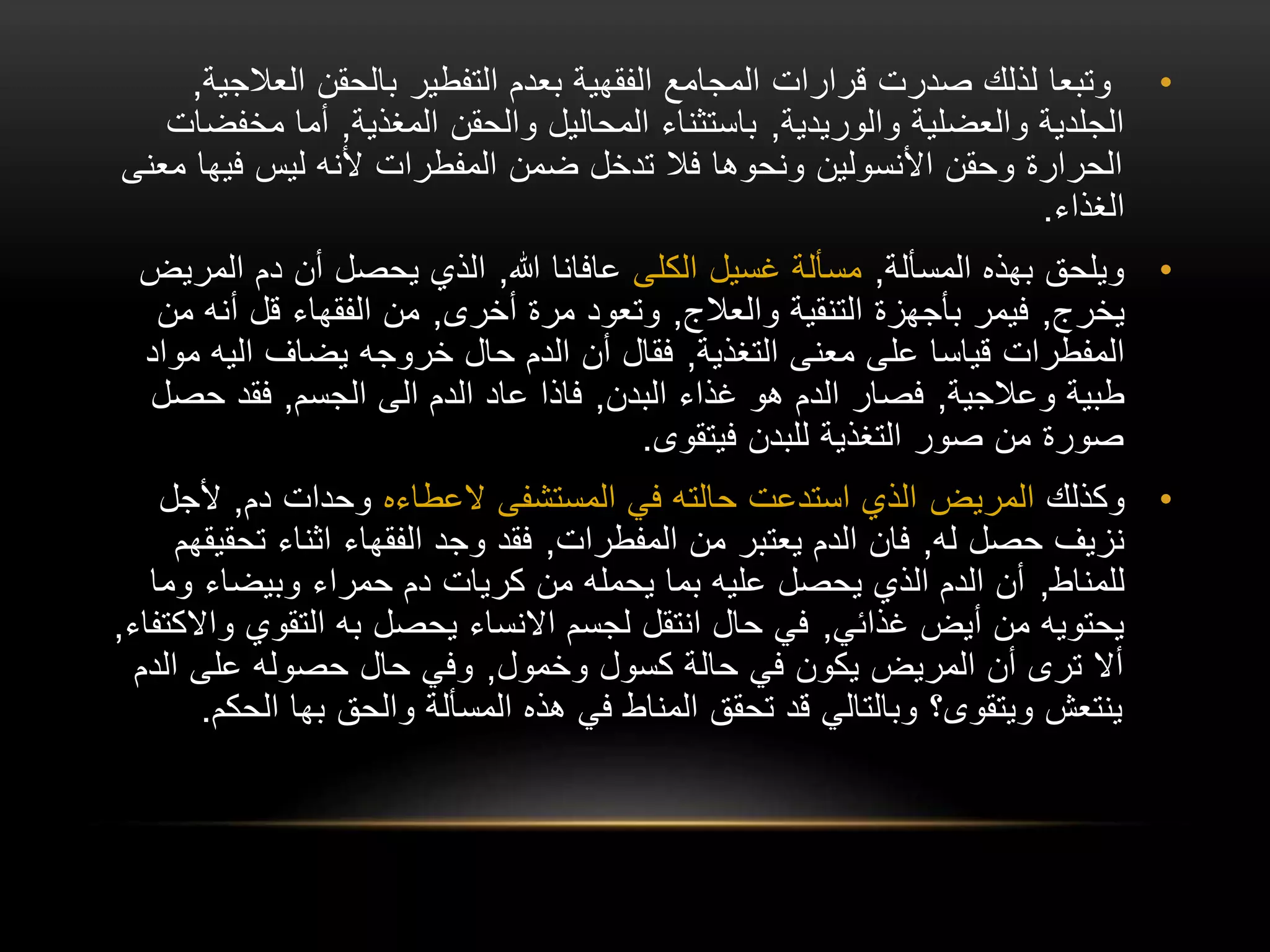 •
‫العال‬ ‫بالحقن‬ ‫التفطير‬ ‫بعدم‬ ‫الفقهية‬ ‫المجامع‬ ‫قرارات‬ ‫صدرت‬ ‫لذلك‬ ‫وتبعا‬
‫جية‬
,
‫والوريدية‬ ‫والعضلية‬ ‫الجلدية‬
,
‫المغذية‬ ‫والحقن‬ ‫المحاليل‬ ‫باستثناء‬
,
‫مخ‬ ‫أما‬
‫فضات‬
‫فيها‬ ‫ليس‬ ‫ألنه‬ ‫المفطرات‬ ‫ضمن‬ ‫تدخل‬ ‫فال‬ ‫ونحوها‬ ‫األنسولين‬ ‫وحقن‬ ‫الحرارة‬
‫معنى‬
‫الغذاء‬
.
•
‫المسألة‬ ‫بهذه‬ ‫ويلحق‬
,
‫الكلى‬ ‫غسيل‬ ‫مسألة‬
‫هللا‬ ‫عافانا‬
,
‫الم‬ ‫دم‬ ‫أن‬ ‫يحصل‬ ‫الذي‬
‫ريض‬
‫يخرج‬
,
‫والعالج‬ ‫التنقية‬ ‫بأجهزة‬ ‫فيمر‬
,
‫أخرى‬ ‫مرة‬ ‫وتعود‬
,
‫م‬ ‫أنه‬ ‫قل‬ ‫الفقهاء‬ ‫من‬
‫ن‬
‫التغذية‬ ‫معنى‬ ‫على‬ ‫قياسا‬ ‫المفطرات‬
,
‫م‬ ‫اليه‬ ‫يضاف‬ ‫خروجه‬ ‫حال‬ ‫الدم‬ ‫أن‬ ‫فقال‬
‫واد‬
‫وعالجية‬ ‫طبية‬
,
‫البدن‬ ‫غذاء‬ ‫هو‬ ‫الدم‬ ‫فصار‬
,
‫الجسم‬ ‫الى‬ ‫الدم‬ ‫عاد‬ ‫فاذا‬
,
‫حص‬ ‫فقد‬
‫ل‬
‫فيتقوى‬ ‫للبدن‬ ‫التغذية‬ ‫صور‬ ‫من‬ ‫صورة‬
.
•
‫وكذلك‬
‫المريض‬
‫المستشفى‬ ‫في‬ ‫حالته‬ ‫استدعت‬ ‫الذي‬
‫العطاءه‬
‫دم‬ ‫وحدات‬
,
‫ألج‬
‫ل‬
‫له‬ ‫حصل‬ ‫نزيف‬
,
‫المفطرات‬ ‫من‬ ‫يعتبر‬ ‫الدم‬ ‫فان‬
,
‫تح‬ ‫اثناء‬ ‫الفقهاء‬ ‫وجد‬ ‫فقد‬
‫قيقهم‬
‫للمناط‬
,
‫وم‬ ‫وبيضاء‬ ‫حمراء‬ ‫دم‬ ‫كريات‬ ‫من‬ ‫يحمله‬ ‫بما‬ ‫عليه‬ ‫يحصل‬ ‫الذي‬ ‫الدم‬ ‫أن‬
‫ا‬
‫غذائي‬ ‫أيض‬ ‫من‬ ‫يحتويه‬
,
‫و‬ ‫التقوي‬ ‫به‬ ‫يحصل‬ ‫االنساء‬ ‫لجسم‬ ‫انتقل‬ ‫حال‬ ‫في‬
‫االكتفاء‬
,
‫وخمول‬ ‫كسول‬ ‫حالة‬ ‫في‬ ‫يكون‬ ‫المريض‬ ‫أن‬ ‫ترى‬ ‫أال‬
,
‫الد‬ ‫على‬ ‫حصوله‬ ‫حال‬ ‫وفي‬
‫م‬
‫ال‬ ‫بها‬ ‫والحق‬ ‫المسألة‬ ‫هذه‬ ‫في‬ ‫المناط‬ ‫تحقق‬ ‫قد‬ ‫وبالتالي‬ ‫ويتقوى؟‬ ‫ينتعش‬
‫حكم‬
.
 