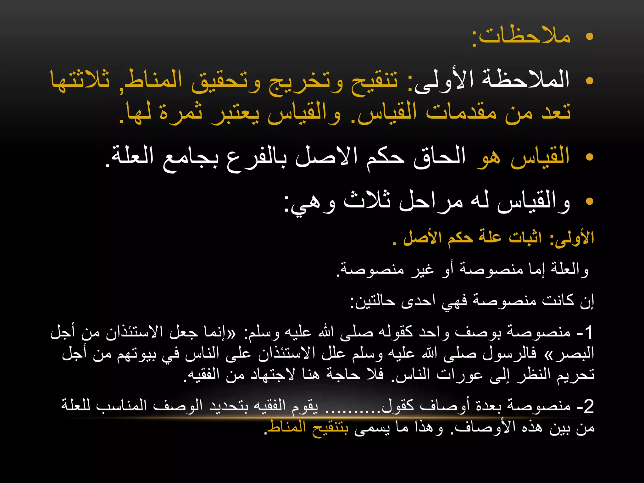 •
‫مالحظات‬
:
•
‫األولى‬ ‫المالحظة‬
:
‫المناط‬ ‫وتحقيق‬ ‫وتخريج‬ ‫تنقيح‬
,
‫ثالثتها‬
‫القياس‬ ‫مقدمات‬ ‫من‬ ‫تعد‬
.
‫لها‬ ‫ثمرة‬ ‫يعتبر‬ ‫والقياس‬
.
•
‫هو‬ ‫القياس‬
‫العلة‬ ‫بجامع‬ ‫بالفرع‬ ‫االصل‬ ‫حكم‬ ‫الحاق‬
.
•
‫وهي‬ ‫ثالث‬ ‫مراحل‬ ‫له‬ ‫والقياس‬
:
‫األولى‬
:
‫األصل‬ ‫حكم‬ ‫علة‬ ‫اثبات‬
.
‫منصوصة‬ ‫غير‬ ‫أو‬ ‫منصوصة‬ ‫إما‬ ‫والعلة‬
.
‫حالتين‬ ‫احدى‬ ‫فهي‬ ‫منصوصة‬ ‫كانت‬ ‫إن‬
:
1
-
‫وسلم‬ ‫عليه‬ ‫هللا‬ ‫صلى‬ ‫كقوله‬ ‫واحد‬ ‫بوصف‬ ‫منصوصة‬
:
«
‫االستئذان‬ ‫جعل‬ ‫إنما‬
‫أجل‬ ‫من‬
‫البصر‬
»
‫بي‬ ‫في‬ ‫الناس‬ ‫على‬ ‫االستئذان‬ ‫علل‬ ‫وسلم‬ ‫عليه‬ ‫هللا‬ ‫صلى‬ ‫فالرسول‬
‫أجل‬ ‫من‬ ‫وتهم‬
‫الناس‬ ‫عورات‬ ‫إلى‬ ‫النظر‬ ‫تحريم‬
.
‫الفقيه‬ ‫من‬ ‫الجتهاد‬ ‫هنا‬ ‫حاجة‬ ‫فال‬
.
2
-
‫كقول‬ ‫أوصاف‬ ‫بعدة‬ ‫منصوصة‬
..........
‫المناس‬ ‫الوصف‬ ‫بتحديد‬ ‫الفقيه‬ ‫يقوم‬
‫للعلة‬ ‫ب‬
‫األوصاف‬ ‫هذه‬ ‫بين‬ ‫من‬
.
‫يسمى‬ ‫ما‬ ‫وهذا‬
‫المناط‬ ‫بتنقيح‬
.
 