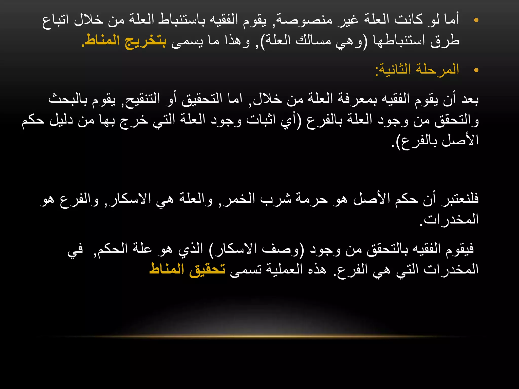 •
‫منصوصة‬ ‫غير‬ ‫العلة‬ ‫كانت‬ ‫لو‬ ‫أما‬
,
‫خالل‬ ‫من‬ ‫العلة‬ ‫باستنباط‬ ‫الفقيه‬ ‫يقوم‬
‫اتباع‬
‫استنباطها‬ ‫طرق‬
(
‫العلة‬ ‫مسالك‬ ‫وهي‬
)
,
‫يسمى‬ ‫ما‬ ‫وهذا‬
‫المناط‬ ‫بتخريج‬
.
•
‫الثانية‬ ‫المرحلة‬
:
‫خالل‬ ‫من‬ ‫العلة‬ ‫بمعرفة‬ ‫الفقيه‬ ‫يقوم‬ ‫أن‬ ‫بعد‬
,
‫التنقيح‬ ‫أو‬ ‫التحقيق‬ ‫اما‬
,
‫يقو‬
‫بالبحث‬ ‫م‬
‫بالفرع‬ ‫العلة‬ ‫وجود‬ ‫من‬ ‫والتحقق‬
(
‫دلي‬ ‫من‬ ‫بها‬ ‫خرج‬ ‫التي‬ ‫العلة‬ ‫وجود‬ ‫اثبات‬ ‫أي‬
‫حكم‬ ‫ل‬
‫بالفرع‬ ‫األصل‬
.)
‫الخمر‬ ‫شرب‬ ‫حرمة‬ ‫هو‬ ‫األصل‬ ‫حكم‬ ‫أن‬ ‫فلنعتبر‬
,
‫االسكار‬ ‫هي‬ ‫والعلة‬
,
‫هو‬ ‫والفرع‬
‫المخدرات‬
.
‫وجود‬ ‫من‬ ‫بالتحقق‬ ‫الفقيه‬ ‫فيقوم‬
(
‫االسكار‬ ‫وصف‬
)
‫الحكم‬ ‫علة‬ ‫هو‬ ‫الذي‬
,
‫في‬
‫الفرع‬ ‫هي‬ ‫التي‬ ‫المخدرات‬
.
‫تسمى‬ ‫العملية‬ ‫هذه‬
‫المناط‬ ‫تحقيق‬
 