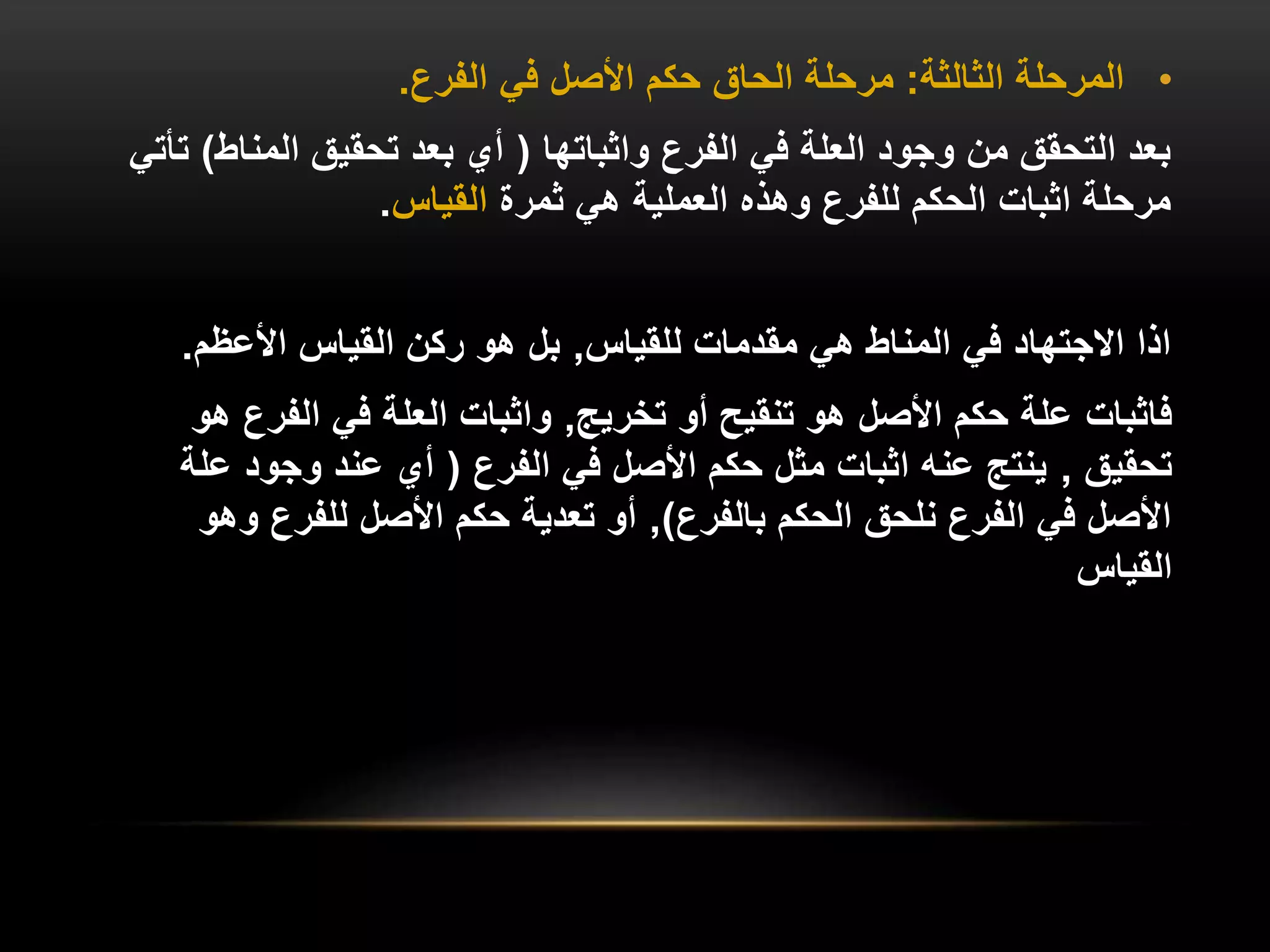 •
‫الثالثة‬ ‫المرحلة‬
:
‫الفرع‬ ‫في‬ ‫األصل‬ ‫حكم‬ ‫الحاق‬ ‫مرحلة‬
.
‫واثباتها‬ ‫الفرع‬ ‫في‬ ‫العلة‬ ‫وجود‬ ‫من‬ ‫التحقق‬ ‫بعد‬
(
‫المناط‬ ‫تحقيق‬ ‫بعد‬ ‫أي‬
)
‫تأتي‬
‫ثمرة‬ ‫هي‬ ‫العملية‬ ‫وهذه‬ ‫للفرع‬ ‫الحكم‬ ‫اثبات‬ ‫مرحلة‬
‫القياس‬
.
‫للقياس‬ ‫مقدمات‬ ‫هي‬ ‫المناط‬ ‫في‬ ‫االجتهاد‬ ‫اذا‬
,
‫األعظم‬ ‫القياس‬ ‫ركن‬ ‫هو‬ ‫بل‬
.
‫فاثبات‬
‫تخريج‬ ‫أو‬ ‫تنقيح‬ ‫هو‬ ‫األصل‬ ‫حكم‬ ‫علة‬
,
‫ه‬ ‫الفرع‬ ‫في‬ ‫العلة‬ ‫واثبات‬
‫و‬
‫تحقيق‬
,
‫الفرع‬ ‫في‬ ‫األصل‬ ‫حكم‬ ‫مثل‬ ‫اثبات‬ ‫عنه‬ ‫ينتج‬
(
‫عل‬ ‫وجود‬ ‫عند‬ ‫أي‬
‫ة‬
‫بالفرع‬ ‫الحكم‬ ‫نلحق‬ ‫الفرع‬ ‫في‬ ‫األصل‬
)
,
‫وهو‬ ‫للفرع‬ ‫األصل‬ ‫حكم‬ ‫تعدية‬ ‫أو‬
‫القياس‬
 