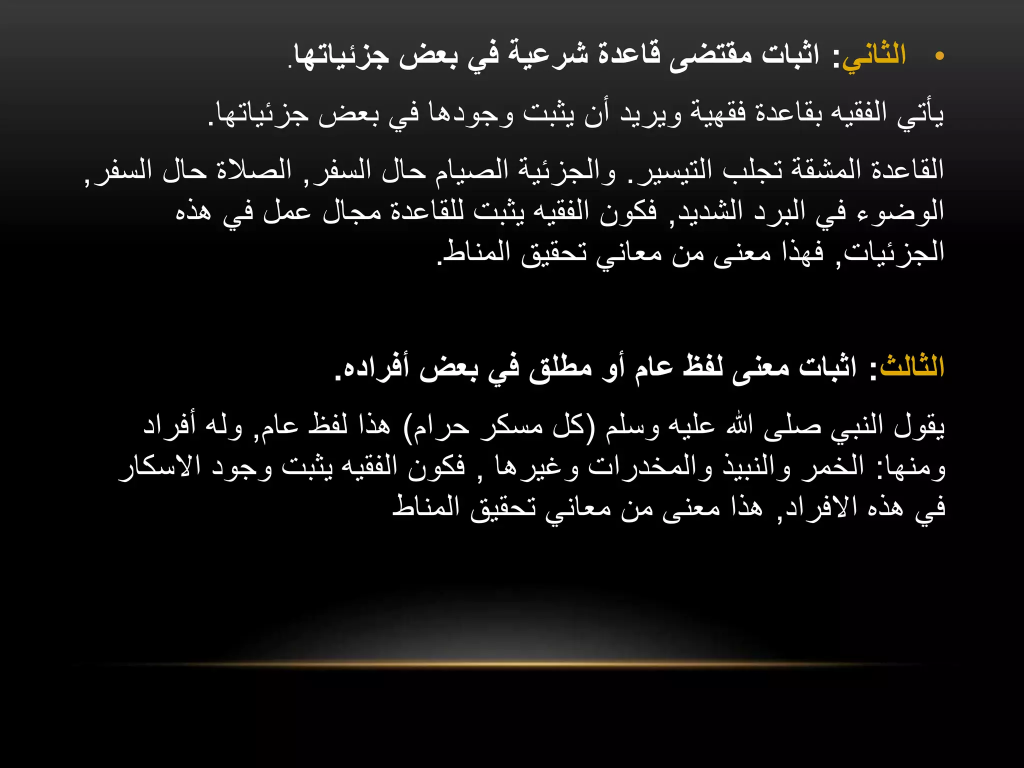 •
‫الثاني‬
:
‫جزئياتها‬ ‫بعض‬ ‫في‬ ‫شرعية‬ ‫قاعدة‬ ‫مقتضى‬ ‫اثبات‬
.
‫جزئيات‬ ‫بعض‬ ‫في‬ ‫وجودها‬ ‫يثبت‬ ‫أن‬ ‫ويريد‬ ‫فقهية‬ ‫بقاعدة‬ ‫الفقيه‬ ‫يأتي‬
‫ها‬
.
‫التيسير‬ ‫تجلب‬ ‫المشقة‬ ‫القاعدة‬
.
‫السفر‬ ‫حال‬ ‫الصيام‬ ‫والجزئية‬
,
‫الصال‬
‫السفر‬ ‫حال‬ ‫ة‬
,
‫الشديد‬ ‫البرد‬ ‫في‬ ‫الوضوء‬
,
‫في‬ ‫عمل‬ ‫مجال‬ ‫للقاعدة‬ ‫يثبت‬ ‫الفقيه‬ ‫فكون‬
‫هذه‬
‫الجزئيات‬
,
‫المناط‬ ‫تحقيق‬ ‫معاني‬ ‫من‬ ‫معنى‬ ‫فهذا‬
.
‫الثالث‬
:
‫أفراده‬ ‫بعض‬ ‫في‬ ‫مطلق‬ ‫أو‬ ‫عام‬ ‫لفظ‬ ‫معنى‬ ‫اثبات‬
.
‫وسلم‬ ‫عليه‬ ‫هللا‬ ‫صلى‬ ‫النبي‬ ‫يقول‬
(
‫حرام‬ ‫مسكر‬ ‫كل‬
)
‫عام‬ ‫لفظ‬ ‫هذا‬
,
‫أف‬ ‫وله‬
‫راد‬
‫ومنها‬
:
‫وغيرها‬ ‫والمخدرات‬ ‫والنبيذ‬ ‫الخمر‬
,
‫اال‬ ‫وجود‬ ‫يثبت‬ ‫الفقيه‬ ‫فكون‬
‫سكار‬
‫االفراد‬ ‫هذه‬ ‫في‬
,
‫المناط‬ ‫تحقيق‬ ‫معاني‬ ‫من‬ ‫معنى‬ ‫هذا‬
 