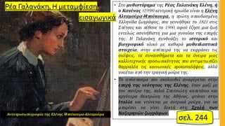 • Στο μυθιστόρημα της Ρέας Γαλανάκη Ελένη, ή
ο Κανένας (1998) κεντρική ηρωίδα είναι η Ελένη
Αλταμούρα-Μπούκουρα, η πρώτη σπουδασμένη
Eλληνίδα ζωγράφος, που γεννήθηκε το 1821 στις
Σπέτσες και πέθανε το 1900, αφού έζησε μια ζωή
εντελώς ασυνήθιστη για μια γυναίκα της εποχής
της. Η Γαλανάκη συνδυάζει το ιστορικό και
βιογραφικό υλικό με καθαρά μυθοπλαστικά
στοιχεία, στην απόπειρά της να εκφράσει τις
σκέψεις, τα συναισθήματα και τα όνειρα μιας
καλλιτεχνικής προσωπικότητας που αντιμετωπίζει
θαρραλέα τις κοινωνικές προκαταλήψεις, αλλά
νικιέται από την τραγική μοίρα της.
• Το απόσπασμα που ακολουθεί αναφέρεται στην
εποχή της νεότητας της Ελένης, όταν μαζί με
τον πατέρα της, παλιό Σπετσιώτη καπετάνιο και
αργότερα θεατρώνη της Αθήνας, φτάνει στην
Ιταλία και ντύνεται με αντρικά ρούχα, για να
μπορέσει να γίνει δεκτή στη Σχολή των
Ναζαρηνών ζωγράφων.
Αυτοπροσωπογραφία της Ελένης Μπούκουρα-Αλταμούρα
Ρέα Γαλανάκη, Η μεταμφίεση
εισαγωγικά
σελ. 244
 