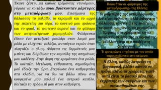 Έκανε ζέστη, μα καθώς τρέμοντας ντυνόμουν,
γύρισα να κοιτάξω ποιοι βρίσκονταν μάρτυρες
στη μεταμόρφωσή μου. Επισήμανα της
θάλασσας το μπλάβο, το κεραμιδί και το ωχρό
της πολιτείας πιο πέρα, το κοντινό μου πράσινο
και το φαιό, το φωτεινό ουρανί και το φλύαρο
των ασπροκίτρινων χαμομηλιών. Φιλάρεσκα
έδεσα ένα μεταξωτό φουλάρι στον λαιμό μου
ρόδο με ελάχιστο γαλάζιο, ανταύγεια νερών όταν
πλαγιάζει ο ήλιος. Φόρεσα τις δερμάτινές μου
μπότες και διόρθωσα την καμπύλη της ασημένιας
μου καδένας. Στην άκρη της κρεμότανε ένα ρολόι.
Το κοίταξα. Μετέωρη, εύθραυστη, σημαδεμένη
μού έδειξε την ώρα. Στερέωσα ένα καθρεφτάκι
στα κλαδιά, για να δω να βάλω πάνω στα
κουρεμένα μου μαλλιά ένα αντρικό καπέλο.
Κοίταξα το πρόσωπό μου στον καθρέφτη.
Ποιοι ήταν οι «μάρτυρες της
μεταμόρφωσης» της Ελένης;
Τι φανερώνει ο τρόπος με τον οποίο
παρουσιάζονται στο κείμενο;
 