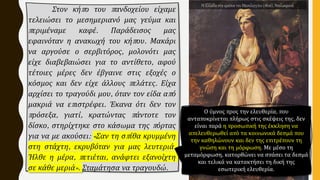 Στον κήπο του πανδοχείου είχαμε
τελειώσει το μεσημεριανό μας γεύμα και
περιμέναμε καφέ. Παράδεισος μας
εφαινόταν η ανακωχή του κήπου. Μακάρι
να αργούσε ο σερβιτόρος, μολονότι μας
είχε διαβεβαιώσει για το αντίθετο, αφού
τέτοιες μέρες δεν έβγαινε στις εξοχές ο
κόσμος και δεν είχε άλλους πελάτες. Είχα
αρχίσει το τραγούδι μου, όταν τον είδα από
μακριά να επιστρέφει. Έκανα ότι δεν τον
πρόσεξα, γιατί, κρατώντας πάντοτε τον
δίσκο, στηρίχτηκε στο κάσωμα της πόρτας
για να με ακούσει: «Σαν τη σπίθα κρυμμένη
στη στάχτη, εκρυβόταν για μας λευτεριά.
Ήλθε η μέρα, πετιέται, ανάφτει εξανοίχτη
σε κάθε μεριά». Σταμάτησα να τραγουδώ.
Ο ύμνος προς την ελευθερία, που
ανταποκρίνεται πλήρως στις σκέψεις της, δεν
είναι παρά η προσωπική της έκκληση να
απελευθερωθεί από τα κοινωνικά δεσμά που
την καθηλώνουν και δεν της επιτρέπουν τη
γνώση και τη μόρφωση. Με μέσο τη
μεταμόρφωση, κατορθώνει να σπάσει τα δεσμά
και τελικά να κατακτήσει τη δική της
εσωτερική ελευθερία.
Η Ελλάδα στα ερείπια του Μεσολογγίου (1826), Ντελακρουά.
 