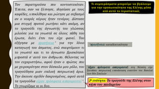 Τον παρατηρούσα που κοντοστεκόταν.
Έπειτα, σαν να ξύπνησε, πλησίασε με τους
καφέδες, υποκλίθηκε και ρώτησε με σεβασμό
αν ο νεαρός κύριος ήταν τενόρος. Δίστασε
μια στιγμή προτού ρωτήσει κάτι ακόμη, αν
το τραγούδι της άγνωστής του γλώσσας
μιλούσε για τα γνωστά σε όλους πάθη του
έρωτα, διότι έτσι του είχε φανεί. Του
εξήγησα με προσήνεια* για την Ιόνιο
καταγωγή του άσματος, ενώ σκεφτόμουν τι
το γνωστό και τι το άγνωστο βρισκότανε
μπροστά σ' αυτό τον άνθρωπο. Θέλοντας να
τον ευχαριστήσω, αφού ήταν ο πρώτος που
με χειροκρότησε στον δύσκολο μου ρόλο, του
τραγούδησα μιαν ιταλική πατριωτική άρια.
Την άκουσε σχεδόν δακρυσμένος, αφού αυτά
τα τραγούδια είχαν πρόσφατα απαγορευτεί*.
Το γνωρίζαμε κι οι δυο.
2η ενότητα: Το τραγούδι της Ελένης στον
κήπο του πανδοχείου
Τι συμπεράσματα μπορούμε να βγάλουμε
για την προσωπικότητα της Ελένης μέσα
από αυτό το περιστατικό;
* : καταδεκτικότητα
* : στη Νάπολη είχε
ξεσπάσει πατριωτική επανάσταση εναντίον του Βασιλιά
των δύο Σικελιών
 