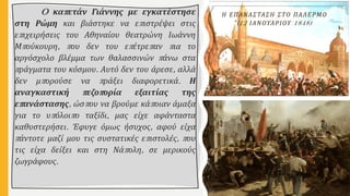 O καπετάν Γιάννης με εγκατέστησε
στη Ρώμη και βιάστηκε να επιστρέψει στις
επιχειρήσεις του Αθηναίου θεατρώνη Ιωάννη
Μπούκουρη, που δεν του επέτρεπαν πια το
αργόσχολο βλέμμα των θαλασσινών πάνω στα
πράγματα του κόσμου. Αυτό δεν του άρεσε, αλλά
δεν μπορούσε να πράξει διαφορετικά. Η
αναγκαστική πεζοπορία εξαιτίας της
επανάστασης, ώσπου να βρούμε κάποιαν άμαξα
για το υπόλοιπο ταξίδι, μας είχε αφάνταστα
καθυστερήσει. Έφυγε όμως ήσυχος, αφού είχα
πάντοτε μαζί μου τις συστατικές επιστολές, που
τις είχα δείξει και στη Νάπολη, σε μερικούς
ζωγράφους.
Η ΕΠΑΝΑΣΤΑΣΗ ΣΤΟ ΠΑΛΕΡΜΟ
(12 ΙΑΝΟΥΑΡΙΟΥ 1848)
 