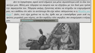 Δεν το λησμόνησα, αφού αυτό σήμαινε για μένα περισσότερα από το όλα του
πατέρα μου. Μόνη μου τόλμησα να σκεφτώ και να εξηγήσω με τον δικό μου τρόπο
την παραγγελία του. Τόλμησα ακόμη, ζητώντας κάπου να στηρίξω τα επιχειρήματά
μου, να υποθέσω ότι κάτι το αντίστοιχο θα είχε κάνει πολεμώντας κι η Μεγάλη μας
Κυρά*. Διότι, ενώ είχα χρόνια να τη δω, ήρθε και με επισκέφθηκε μιαν από τις
πρώτες ρωμαϊκές μου νύχτες, αν δεν σφάλλω τότε ακριβώς που αναχώρησε ο κύρης
μου. *Μεγάλη Κυρά: η Λασκαρίνα Μπουμπουλίνα
 