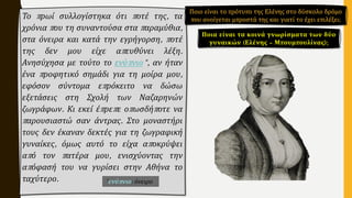 Το πρωί συλλογίστηκα ότι ποτέ της, τα
χρόνια που τη συναντούσα στα παραμύθια,
στα όνειρα και κατά την εγρήγορση, ποτέ
της δεν μου είχε απευθύνει λέξη.
Ανησύχησα με τούτο το ενύπνιο*, αν ήταν
ένα προφητικό σημάδι για τη μοίρα μου,
εφόσον σύντομα επρόκειτο να δώσω
εξετάσεις στη Σχολή των Ναζαρηνών
ζωγράφων. Κι εκεί έπρεπε οπωσδήποτε να
παρουσιαστώ σαν άντρας. Στο μοναστήρι
τους δεν έκαναν δεκτές για τη ζωγραφική
γυναίκες, όμως αυτό το είχα αποκρύψει
από τον πατέρα μου, ενισχύοντας την
απόφασή του να γυρίσει στην Αθήνα το
ταχύτερο.
Ποια είναι τα κοινά γνωρίσματα των δύο
γυναικών (Ελένης – Μπουμπουλίνας);
*ενύπνιο: όνειρο
Ποιο είναι το πρότυπο της Ελένης στο δύσκολο δρόμο
που ανοίγεται μπροστά της και γιατί το έχει επιλέξει;
 