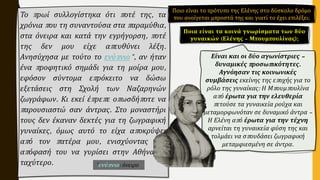 Το πρωί συλλογίστηκα ότι ποτέ της, τα
χρόνια που τη συναντούσα στα παραμύθια,
στα όνειρα και κατά την εγρήγορση, ποτέ
της δεν μου είχε απευθύνει λέξη.
Ανησύχησα με τούτο το ενύπνιο*, αν ήταν
ένα προφητικό σημάδι για τη μοίρα μου,
εφόσον σύντομα επρόκειτο να δώσω
εξετάσεις στη Σχολή των Ναζαρηνών
ζωγράφων. Κι εκεί έπρεπε οπωσδήποτε να
παρουσιαστώ σαν άντρας. Στο μοναστήρι
τους δεν έκαναν δεκτές για τη ζωγραφική
γυναίκες, όμως αυτό το είχα αποκρύψει
από τον πατέρα μου, ενισχύοντας την
απόφασή του να γυρίσει στην Αθήνα το
ταχύτερο.
Ποια είναι τα κοινά γνωρίσματα των δύο
γυναικών (Ελένης – Μπουμπουλίνας);
Είναι και οι δύο αγωνίστριες –
δυναμικές προσωπικότητες.
Αγνόησαν τις κοινωνικές
συμβάσεις εκείνης της εποχής για το
ρόλο της γυναίκας: Η Μπουμπουλίνα
από έρωτα για την ελευθερία
πετούσε τα γυναικεία ρούχα και
μεταμορφωνόταν σε δυναμικό άντρα –
Η Ελένη από έρωτα για την τέχνη
αρνείται τη γυναικεία φύση της και
τολμάει να σπουδάσει ζωγραφική
μεταμφιεσμένη σε άντρα.
*ενύπνιο: όνειρο
Ποιο είναι το πρότυπο της Ελένης στο δύσκολο δρόμο
που ανοίγεται μπροστά της και γιατί το έχει επιλέξει;
 