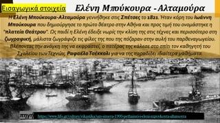 Ελένη Μπούκουρα - Αλταμούρα
Η Ελένη Μπούκουρα-Αλταμούρα γεννήθηκε στις Σπέτσες το 1821.Ήταν κόρη του Ιωάννη
Μπούκουρα που δημιούργησε το πρώτο θέατρο στην Αθήνα και προς τιμή του ονομάστηκε η
"πλατεία Θεάτρου". Ως παιδί η Ελένη έδειξε νωρίς την κλίση της στις τέχνες και περισσότερο στη
ζωγραφική, μάλιστα ζωγράφιζε τις φίλες της που της πόζαραν στην αυλή του παρθεναγωγείου.
Βλέποντας την ανάγκη της να εκφραστεί, ο πατέρας της κάλεσε στο σπίτι τον καθηγητή του
Σχολείου τωνΤεχνών, ΡαφαέλοΤσέκκολι για να της παραδίδει ιδιαίτερα μαθήματα.
https://www.lifo.gr/culture/eikastika/san-simera-1900-pethainei-i-eleni-mpoykoyra-altamoyra
Εισαγωγικά στοιχεία
πηγή
 