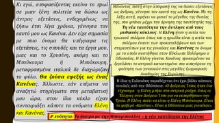 Κι εγώ, αποφασίζοντας εκείνο το πρωί
σε μιαν ξένη πολιτεία να δώσω ως
άντρας εξετάσεις, ενδεχομένως να
ζήσω έτσι λίγα χρόνια, γέννησα τον
εαυτό μου ως Κανένα. Δεν είχε σημασία
με ποιο όνομα θα υπέγραφα τις
εξετάσεις, τις σπουδές και τα έργα μου,
μιας και το Χρυσίνη, ακόμη και το
Μπούκουρα ή Μπούκουρη,
μεταφρασμένα ιταλικά δε διαχώριζαν
το φύλο. Θα ζούσα εφεξής ως ένας
Κανένας. Άλλωστε, εάν επέμενα να
αναζητώ στηρίγματα στη μεταβατική
μου ώρα, στον ίδιο κύκλο είχαν
συνταιριάξει κάποτε τα ονόματα Ελένη
και Κανένας.
Μένοντας πιστή στην απόφασή της να δώσει εξετάσεις
ως άνδρας, γέννησε τον εαυτό της ως Κανένα. Με τη
λέξη αυτή, αφήνει να φανεί το μέγεθος της θυσίας
της, που φτάνει μέχρι την άρνηση της ταυτότητάς της.
Τη νέα ταυτότητα την άντλησε από τους
μυθικούς κύκλους. Η Ελένη ήταν η αιτία του
τρωικού πολέμου όπως και η ηρωίδα είναι η αιτία του
πολέμου έναντι των προκαταλήψεων και των
στερεοτύπων για τις γυναίκες και Κανένας το όνομα
με το οποίο συστήθηκε στον Κύκλωπα Πολύφημο ο
Οδυσσέας. Η Ελένη γίνεται Κανένας προκειμένου να
ξεγελάσει το αντρικό κατεστημένο που απαγόρευε τη
φοίτηση των γυναικών στις μεγάλες ζωγραφικές
Ακαδημίες της Ευρώπης.
4η ενότητα: Το όνειρο με την Μπουμπουλίνα – η νέα ταυτότητα της Ελένης
Η ίδια η Γαλανάκη παραδέχεται ότι έχει βάλει κάποιες
πινελιές από την Οδύσσεια: «Ο Δούρειος Ίππος ήταν ένα
τέχνασμα˙ η Ελένη μπήκε στα αντρικά ρούχα, όπως οι
Έλληνες στον Δούρειο Ίππο για να εκπορθήσουν την
Τροία. Η Ελένη παύει να είναι η Ελένη Μπούκουρα. Είναι
το φοβερό «Κανένας». Είναι η Οδύσσεια μιας γυναίκας».
 