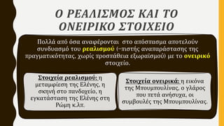 Ο ΡΕΑΛΙΣΜΟΣ ΚΑΙ ΤΟ
ΟΝΕΙΡΙΚΟ ΣΤΟΙΧΕΙΟ
Πολλά από όσα αναφέρονται στο απόσπασμα αποτελούν
συνδυασμό του ρεαλισμού (=πιστής αναπαράστασης της
πραγματικότητας, χωρίς προσπάθεια εξωραϊσμού) με το ονειρικό
στοιχείο.
Στοιχεία ρεαλισμού: η
μεταμφίεση της Ελένης, η
σκηνή στο πανδοχείο, η
εγκατάσταση της Ελένης στη
Ρώμη κ.λπ.
Στοιχεία ονειρικά: η εικόνα
της Μπουμπουλίνας, ο γλάρος
που πετά ανήσυχα, οι
συμβουλές της Μπουμπουλίνας.
 