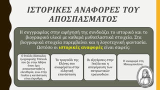 ΙΣΤΟΡΙΚΕΣ ΑΝΑΦΟΡΕΣ ΤΟΥ
ΑΠΟΣΠΑΣΜΑΤΟΣ
Η συγγραφέας στην αφήγησή της συνδυάζει το ιστορικό και το
βιογραφικό υλικό με καθαρά μυθοπλαστικά στοιχεία. Στα
βιογραφικά στοιχεία παρεμβαίνει και η λογοτεχνική φαντασία.
Ωστόσο οι ιστορικές αναφορές είναι σαφείς:
Ο Ιταλός δάσκαλος
ζωγραφικής Τσέκολι
που ζει στην Αθήνα
όπου έχει
αποκατασταθεί η
ελευθερία, ενώ στην
Ιταλία η κατάσταση
είναι έκρυθμη.
Το τραγούδι της
Ελένης που
αναφέρεται στην
ελληνική
επανάσταση
Οι εξεγέρσεις στην
Ιταλία και η
απαγόρευση των
πατριωτικών
τραγουδιών.
Η αναφορά στη
Μπουμπουλίνα.
 