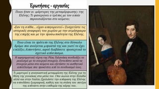 Ερωτήσεις - εργασίες
Ποιοι ήταν οι «μάρτυρες της μεταμόρφωσης» της
Ελένης; Τι φανερώνει ο τρόπος με τον οποίο
παρουσιάζονται στο κείμενο;
«Σαν τη σπίθα… είχαν απαγορευτεί»: Συσχετίστε τις
ιστορικές αναφορές του χωρίου με την ατμόσφαιρα
της εποχής και με την προσωπικότητα της Ελένης.
Ποιο είναι το πρότυπο της Ελένης στο δύσκολο
δρόμο που ανοίγεται μπροστά της και γιατί το έχει
επιλέξει; Απαντήστε, αφού διαβάσετε προσεχτικά το
σχετικό απόσπασμα.
Η αφηγηματική τέχνη της Ρέας Γαλανάκη συνδυάζει το
ρεαλισμό με το ονειρικό στοιχείο. Εντοπίστε αυτά τα
στοιχεία μέσα στο κείμενο και εξετάστε το αισθητικό
αποτέλεσμα που προκύπτει από το συνδυασμό τους.
Τι μαρτυρεί η αναγκαστική μεταμφίεση της Ελένης για τη
θέση της γυναίκας στα μέσα του 19ου αιώνα στην Ελλάδα
αλλά και στην Ιταλία; Σχολιάστε την απόφαση της Ελένης
να σπουδάσει ζωγραφική, καθώς και τη στάση του πατέρα
της απέναντι στην επιθυμία της κόρης του.
 