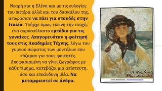 Νεαρή πια η Ελένη και με τις ευλογίες
του πατέρα αλλά και του δασκάλου της,
αποφάσισε να πάει για σπουδές στην
Ιταλία. Υπήρχε όμως εκείνη την εποχή,
ένα απροσπέλαστο εμπόδιο για τις
γυναίκες. Απαγορευόταν η φοίτησή
τους στις Ακαδημίες Τέχνης, λόγω του
γυμνού σώματος των μοντέλων που
πόζαραν για τους φοιτητές.
Αποφασισμένη να γίνει ζωγράφος με
κάθε τίμημα, κατεβάζει μια απίστευτη,
όσο και επικίνδυνη ιδέα. Να
μεταμφιεστεί σε άνδρα.
 